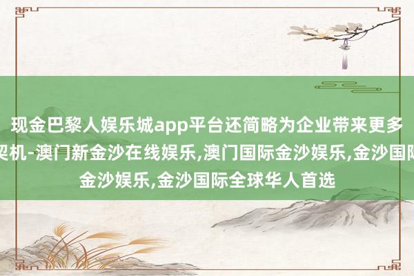 现金巴黎人娱乐城app平台还简略为企业带来更多的商机和合营契机-澳门新金沙在线娱乐,澳门国际金沙娱乐,金沙国际全球华人首选