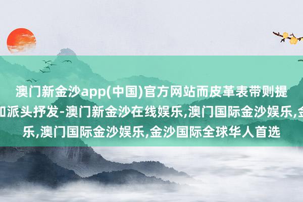 澳门新金沙app(中国)官方网站而皮革表带则提供了不同的穿着体验和派头抒发-澳门新金沙在线娱乐,澳门国际金沙娱乐,金沙国际全球华人首选
