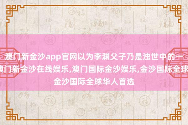 澳门新金沙app官网以为李渊父子乃是浊世中的一股清流-澳门新金沙在线娱乐,澳门国际金沙娱乐,金沙国际全球华人首选