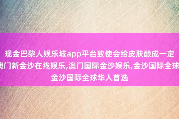 现金巴黎人娱乐城app平台致使会给皮肤酿成一定的包袱-澳门新金沙在线娱乐,澳门国际金沙娱乐,金沙国际全球华人首选