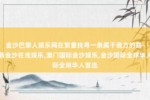 金沙巴黎人娱乐网在繁重找寻一条属于我方的路-澳门新金沙在线娱乐,澳门国际金沙娱乐,金沙国际全球华人首选