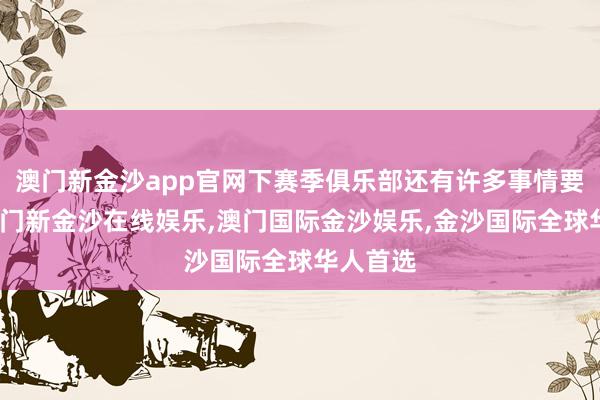 澳门新金沙app官网下赛季俱乐部还有许多事情要作念-澳门新金沙在线娱乐,澳门国际金沙娱乐,金沙国际全球华人首选