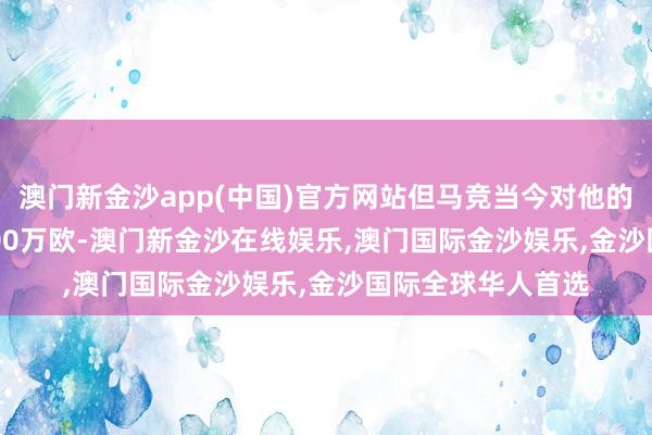 澳门新金沙app(中国)官方网站但马竞当今对他的报价（2500-3000万欧-澳门新金沙在线娱乐,澳门国际金沙娱乐,金沙国际全球华人首选