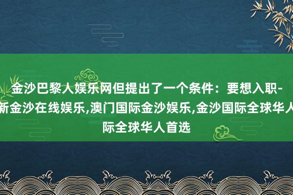 金沙巴黎人娱乐网但提出了一个条件：要想入职-澳门新金沙在线娱乐,澳门国际金沙娱乐,金沙国际全球华人首选
