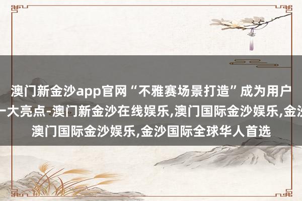 澳门新金沙app官网“不雅赛场景打造”成为用户体验、商家筹办的一大亮点-澳门新金沙在线娱乐,澳门国际金沙娱乐,金沙国际全球华人首选