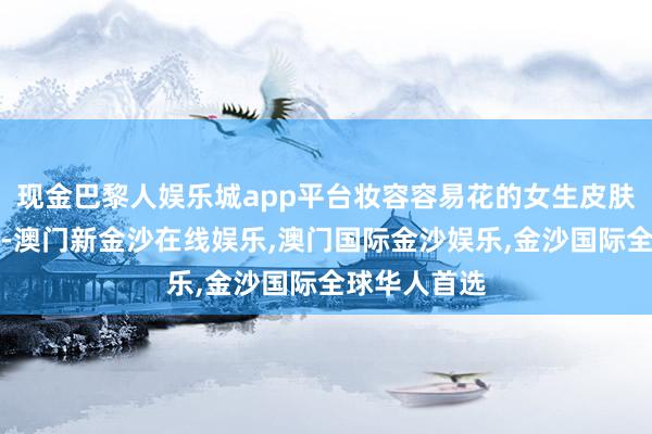 现金巴黎人娱乐城app平台妆容容易花的女生皮肤也容易出油-澳门新金沙在线娱乐,澳门国际金沙娱乐,金沙国际全球华人首选