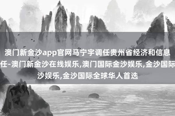 澳门新金沙app官网马宁宇调任贵州省经济和信息化委员会副主任-澳门新金沙在线娱乐,澳门国际金沙娱乐,金沙国际全球华人首选