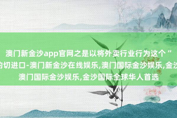 澳门新金沙app官网之是以将外卖行业行为这个“重拾但愿”的故事的切进口-澳门新金沙在线娱乐,澳门国际金沙娱乐,金沙国际全球华人首选