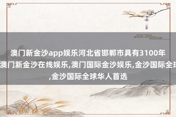 澳门新金沙app娱乐河北省邯郸市具有3100年的建城史-澳门新金沙在线娱乐,澳门国际金沙娱乐,金沙国际全球华人首选