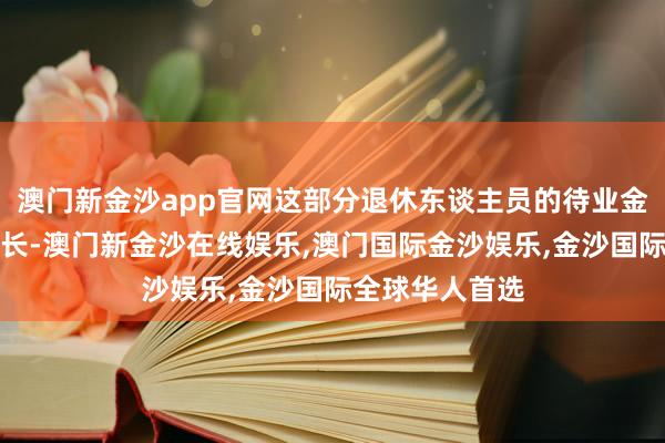 澳门新金沙app官网这部分退休东谈主员的待业金将杀青显耀增长-澳门新金沙在线娱乐,澳门国际金沙娱乐,金沙国际全球华人首选