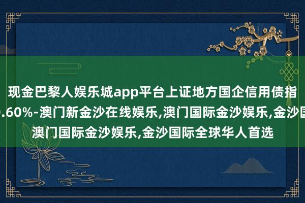 现金巴黎人娱乐城app平台上证地方国企信用债指数近一个月上涨0.60%-澳门新金沙在线娱乐,澳门国际金沙娱乐,金沙国际全球华人首选