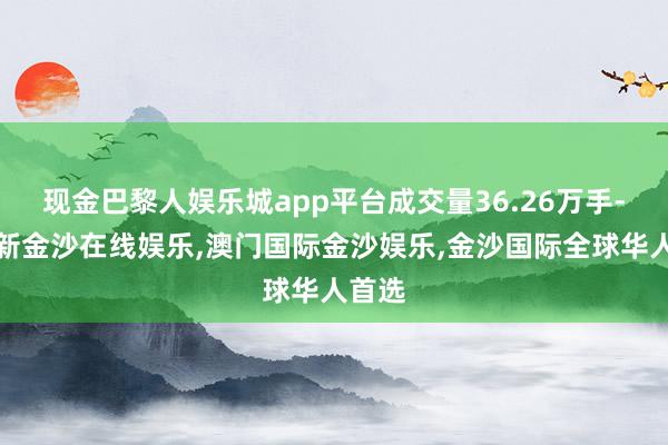现金巴黎人娱乐城app平台成交量36.26万手-澳门新金沙在线娱乐,澳门国际金沙娱乐,金沙国际全球华人首选