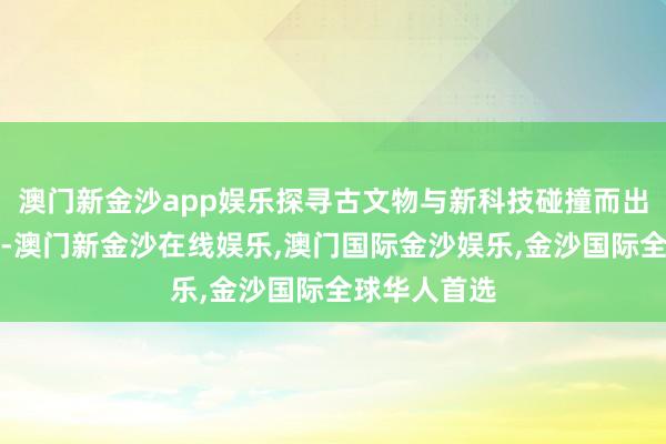 澳门新金沙app娱乐探寻古文物与新科技碰撞而出的新疆魔力-澳门新金沙在线娱乐,澳门国际金沙娱乐,金沙国际全球华人首选