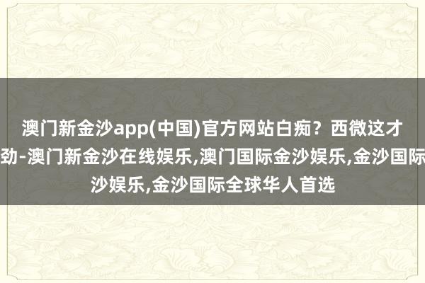 澳门新金沙app(中国)官方网站白痴？西微这才察觉出了分离劲-澳门新金沙在线娱乐,澳门国际金沙娱乐,金沙国际全球华人首选