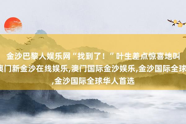 金沙巴黎人娱乐网“找到了！”叶生差点惊喜地叫了出来-澳门新金沙在线娱乐,澳门国际金沙娱乐,金沙国际全球华人首选