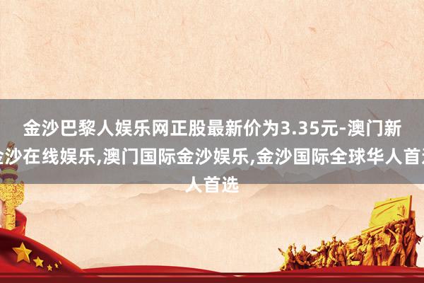 金沙巴黎人娱乐网正股最新价为3.35元-澳门新金沙在线娱乐,澳门国际金沙娱乐,金沙国际全球华人首选