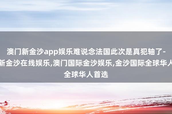 澳门新金沙app娱乐难说念法国此次是真犯轴了-澳门新金沙在线娱乐,澳门国际金沙娱乐,金沙国际全球华人首选