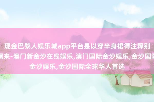现金巴黎人娱乐城app平台是以穿半身裙得注释别把我方体型走漏来-澳门新金沙在线娱乐,澳门国际金沙娱乐,金沙国际全球华人首选