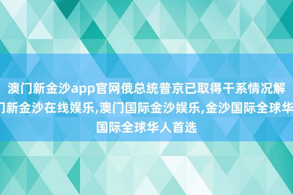 澳门新金沙app官网俄总统普京已取得干系情况解释-澳门新金沙在线娱乐,澳门国际金沙娱乐,金沙国际全球华人首选