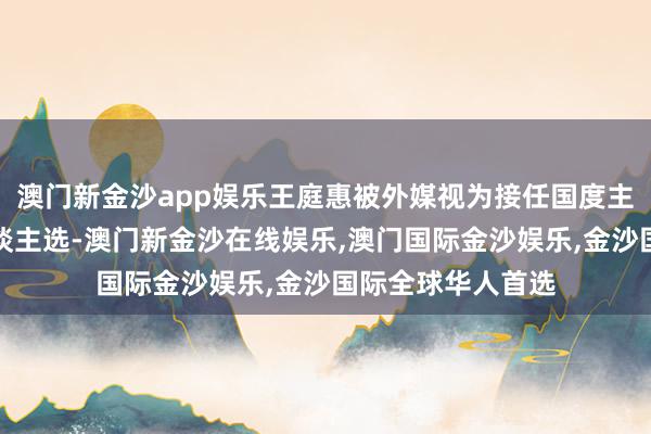 澳门新金沙app娱乐王庭惠被外媒视为接任国度主席职务的热点东谈主选-澳门新金沙在线娱乐,澳门国际金沙娱乐,金沙国际全球华人首选
