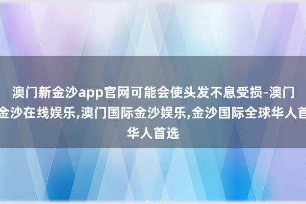 澳门新金沙app官网可能会使头发不息受损-澳门新金沙在线娱乐,澳门国际金沙娱乐,金沙国际全球华人首选