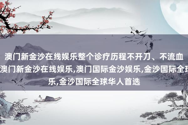 澳门新金沙在线娱乐整个诊疗历程不开刀、不流血、无辐射-澳门新金沙在线娱乐,澳门国际金沙娱乐,金沙国际全球华人首选