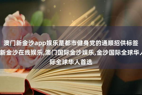 澳门新金沙app娱乐是都市健身党的通顺招供标签-澳门新金沙在线娱乐,澳门国际金沙娱乐,金沙国际全球华人首选