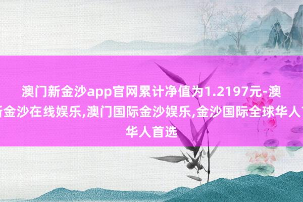 澳门新金沙app官网累计净值为1.2197元-澳门新金沙在线娱乐,澳门国际金沙娱乐,金沙国际全球华人首选