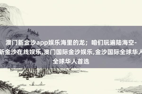 澳门新金沙app娱乐海里的龙；咱们玩遍陆海空-澳门新金沙在线娱乐,澳门国际金沙娱乐,金沙国际全球华人首选