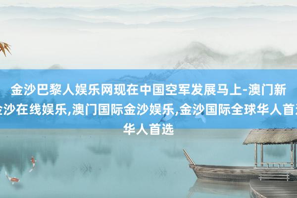 金沙巴黎人娱乐网现在中国空军发展马上-澳门新金沙在线娱乐,澳门国际金沙娱乐,金沙国际全球华人首选