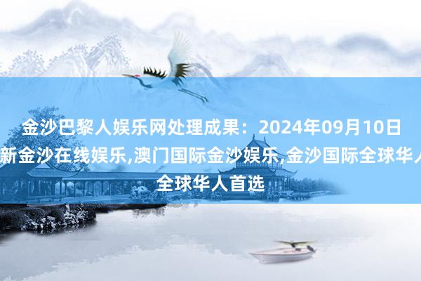 金沙巴黎人娱乐网处理成果：2024年09月10日-澳门新金沙在线娱乐,澳门国际金沙娱乐,金沙国际全球华人首选