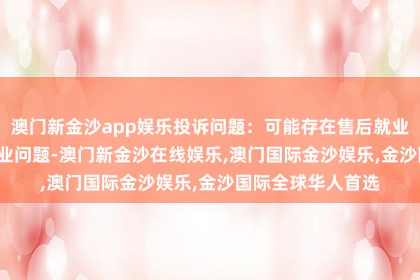 澳门新金沙app娱乐投诉问题：可能存在售后就业->其他售后就业问题-澳门新金沙在线娱乐,澳门国际金沙娱乐,金沙国际全球华人首选