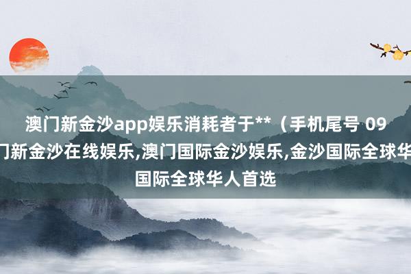 澳门新金沙app娱乐消耗者于**（手机尾号 0957-澳门新金沙在线娱乐,澳门国际金沙娱乐,金沙国际全球华人首选