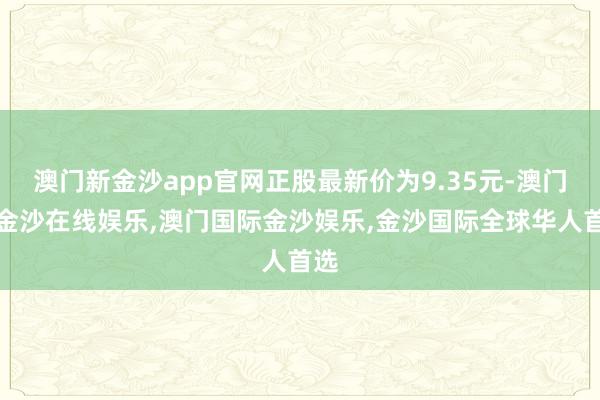 澳门新金沙app官网正股最新价为9.35元-澳门新金沙在线娱乐,澳门国际金沙娱乐,金沙国际全球华人首选
