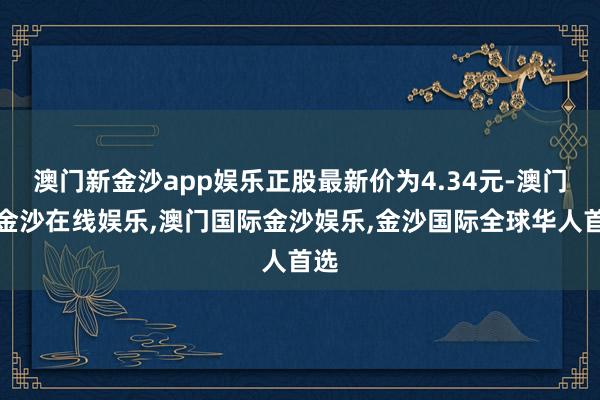 澳门新金沙app娱乐正股最新价为4.34元-澳门新金沙在线娱乐,澳门国际金沙娱乐,金沙国际全球华人首选
