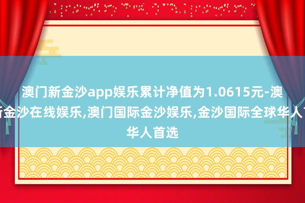 澳门新金沙app娱乐累计净值为1.0615元-澳门新金沙在线娱乐,澳门国际金沙娱乐,金沙国际全球华人首选
