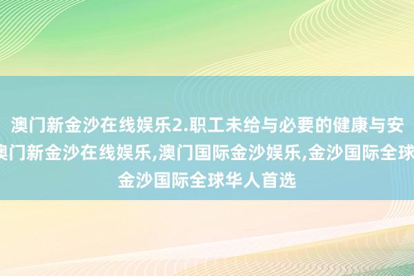 澳门新金沙在线娱乐2.职工未给与必要的健康与安全培训-澳门新金沙在线娱乐,澳门国际金沙娱乐,金沙国际全球华人首选
