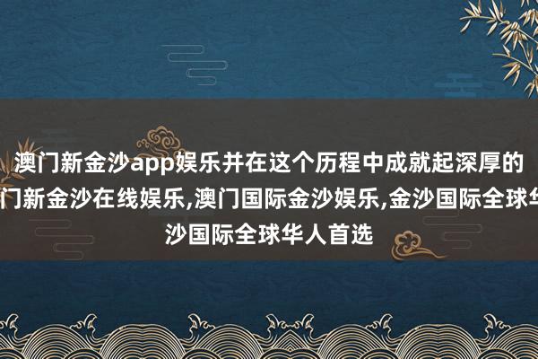 澳门新金沙app娱乐并在这个历程中成就起深厚的友谊-澳门新金沙在线娱乐,澳门国际金沙娱乐,金沙国际全球华人首选