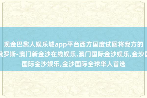 现金巴黎人娱乐城app平台西方国度试图将我方的价值不雅强加给俄罗斯-澳门新金沙在线娱乐,澳门国际金沙娱乐,金沙国际全球华人首选