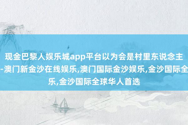 现金巴黎人娱乐城app平台以为会是村里东说念主看他的见笑-澳门新金沙在线娱乐,澳门国际金沙娱乐,金沙国际全球华人首选
