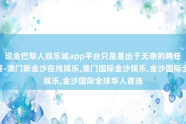 现金巴黎人娱乐城app平台只是是出于无奈的聘任！”话音刚落-澳门新金沙在线娱乐,澳门国际金沙娱乐,金沙国际全球华人首选