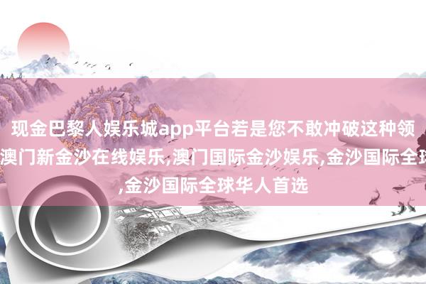 现金巴黎人娱乐城app平台若是您不敢冲破这种领略的桎梏-澳门新金沙在线娱乐,澳门国际金沙娱乐,金沙国际全球华人首选