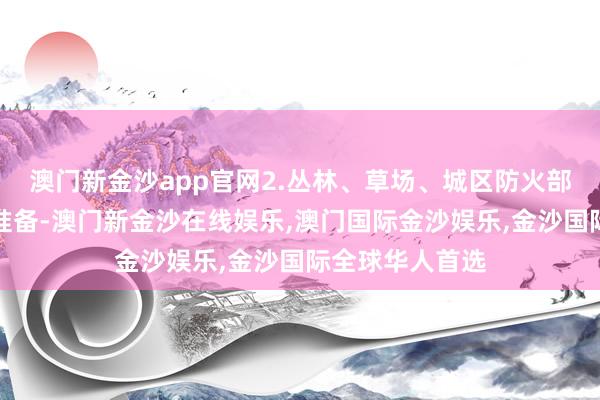 澳门新金沙app官网2.丛林、草场、城区防火部门作念好防火准备-澳门新金沙在线娱乐,澳门国际金沙娱乐,金沙国际全球华人首选