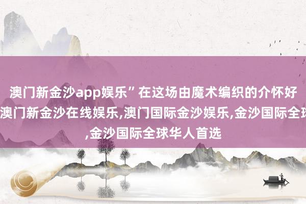 澳门新金沙app娱乐”在这场由魔术编织的介怀好意思梦中-澳门新金沙在线娱乐,澳门国际金沙娱乐,金沙国际全球华人首选