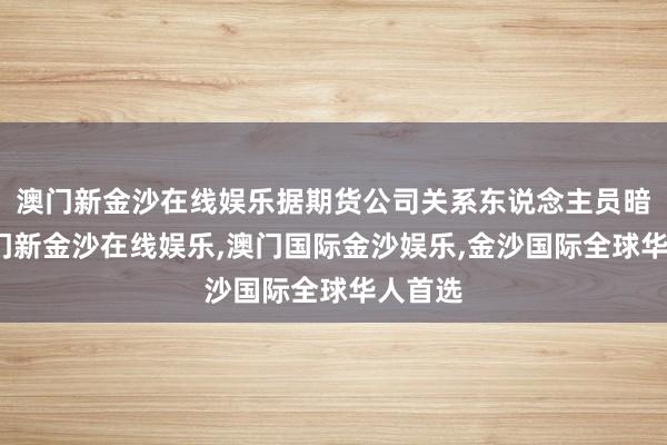 澳门新金沙在线娱乐据期货公司关系东说念主员暗示-澳门新金沙在线娱乐,澳门国际金沙娱乐,金沙国际全球华人首选