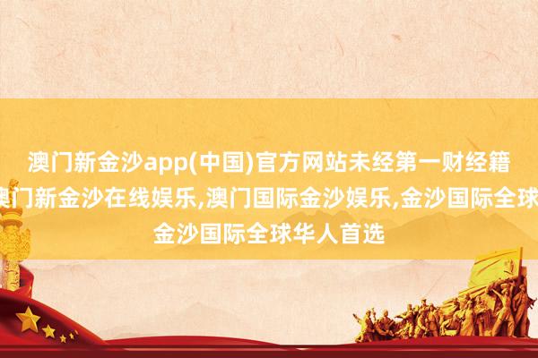澳门新金沙app(中国)官方网站未经第一财经籍面授权-澳门新金沙在线娱乐,澳门国际金沙娱乐,金沙国际全球华人首选