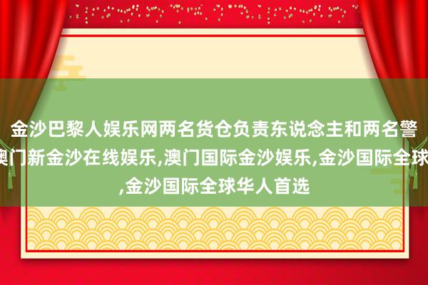 金沙巴黎人娱乐网两名货仓负责东说念主和两名警员赶到-澳门新金沙在线娱乐,澳门国际金沙娱乐,金沙国际全球华人首选