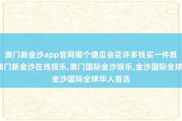 澳门新金沙app官网哪个傻瓜会花许多钱买一件既不可吃-澳门新金沙在线娱乐,澳门国际金沙娱乐,金沙国际全球华人首选