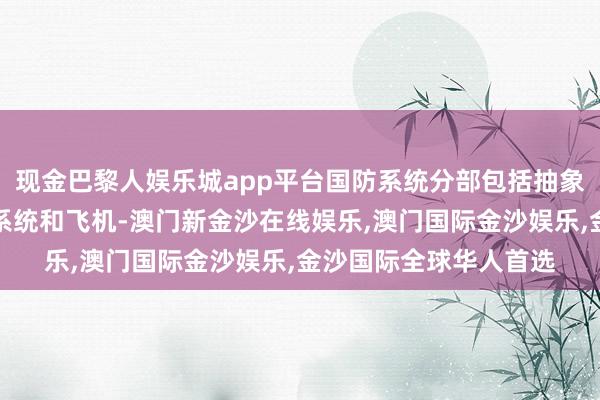 现金巴黎人娱乐城app平台国防系统分部包括抽象宣战管束系统、火器系统和飞机-澳门新金沙在线娱乐,澳门国际金沙娱乐,金沙国际全球华人首选