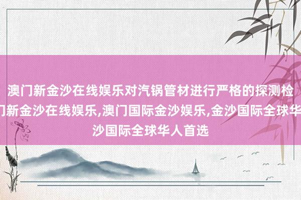 澳门新金沙在线娱乐对汽锅管材进行严格的探测检测-澳门新金沙在线娱乐,澳门国际金沙娱乐,金沙国际全球华人首选